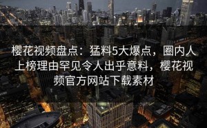 樱花视频盘点：猛料5大爆点，圈内人上榜理由罕见令人出乎意料，樱花视频官方网站下载素材