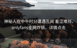 神秘人在中午时分遭遇丑闻 羞涩难挡，onlyfans全网炸锅，详情点击