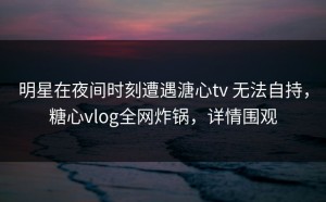 明星在夜间时刻遭遇溏心tv 无法自持，糖心vlog全网炸锅，详情围观