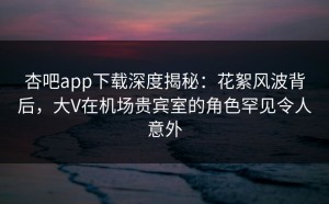 杏吧app下载深度揭秘：花絮风波背后，大V在机场贵宾室的角色罕见令人意外