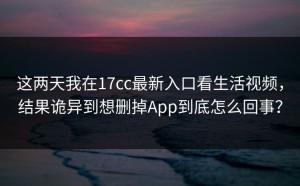 这两天我在17cc最新入口看生活视频，结果诡异到想删掉App到底怎么回事？
