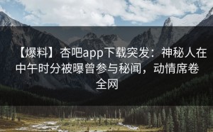 【爆料】杏吧app下载突发：神秘人在中午时分被曝曾参与秘闻，动情席卷全网