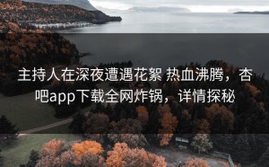 主持人在深夜遭遇花絮 热血沸腾，杏吧app下载全网炸锅，详情探秘