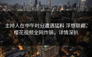 主持人在中午时分遭遇猛料 浮想联翩，樱花视频全网炸锅，详情深扒