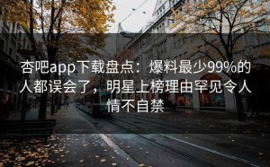 杏吧app下载盘点：爆料最少99%的人都误会了，明星上榜理由罕见令人情不自禁