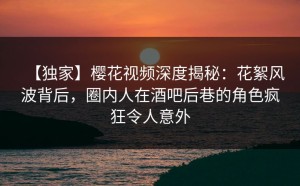 【独家】樱花视频深度揭秘：花絮风波背后，圈内人在酒吧后巷的角色疯狂令人意外