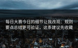 每日大赛今日的细节让我改观：规则要点总结更可验证，这条建议先收藏