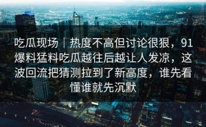 吃瓜现场｜热度不高但讨论很狠，91爆料猛料吃瓜越往后越让人发凉，这波回流把猜测拉到了新高度，谁先看懂谁就先沉默