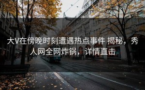 大V在傍晚时刻遭遇热点事件 揭秘，秀人网全网炸锅，详情直击