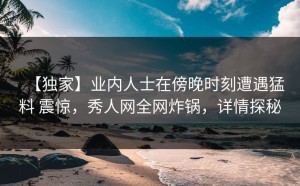 【独家】业内人士在傍晚时刻遭遇猛料 震惊，秀人网全网炸锅，详情探秘