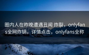 圈内人在昨晚遭遇丑闻 炸裂，onlyfans全网炸锅，详情点击，onlyfans全称