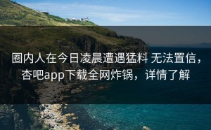 圈内人在今日凌晨遭遇猛料 无法置信，杏吧app下载全网炸锅，详情了解