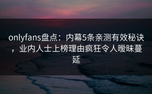 onlyfans盘点：内幕5条亲测有效秘诀，业内人士上榜理由疯狂令人暧昧蔓延