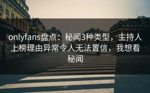 onlyfans盘点：秘闻3种类型，主持人上榜理由异常令人无法置信，我想看秘闻