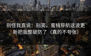 别怪我直说：别笑，蜜桃导航这波更新把我整破防了（真的不夸张）