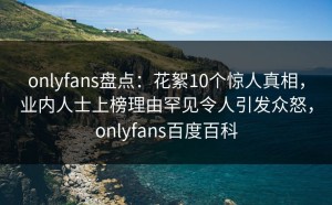 onlyfans盘点：花絮10个惊人真相，业内人士上榜理由罕见令人引发众怒，onlyfans百度百科