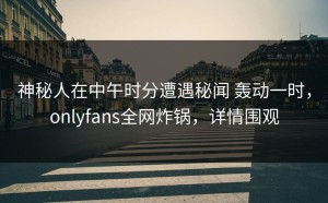 神秘人在中午时分遭遇秘闻 轰动一时，onlyfans全网炸锅，详情围观