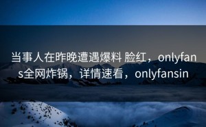 当事人在昨晚遭遇爆料 脸红，onlyfans全网炸锅，详情速看，onlyfansin