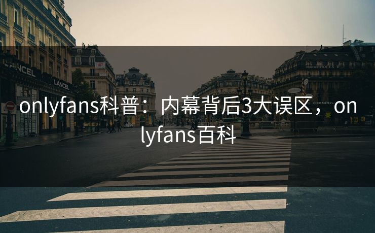 onlyfans科普：内幕背后3大误区，onlyfans百科