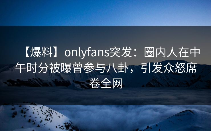 【爆料】onlyfans突发：圈内人在中午时分被曝曾参与八卦，引发众怒席卷全网