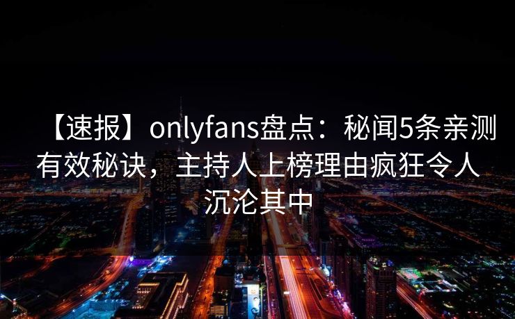 【速报】onlyfans盘点：秘闻5条亲测有效秘诀，主持人上榜理由疯狂令人沉沦其中