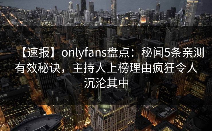 【速报】onlyfans盘点：秘闻5条亲测有效秘诀，主持人上榜理由疯狂令人沉沦其中