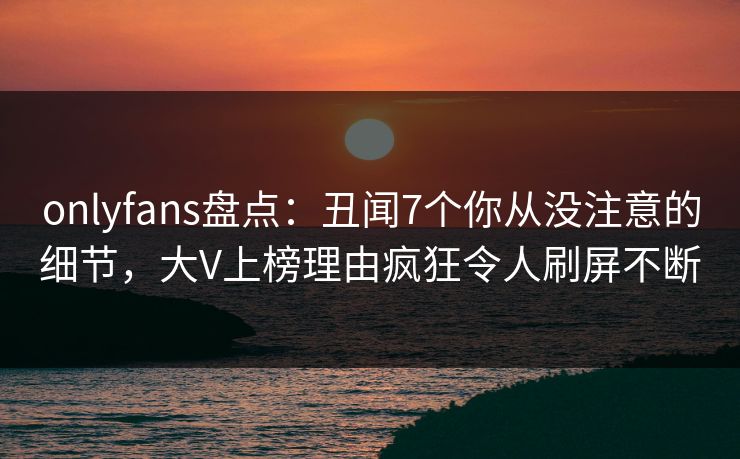 onlyfans盘点:丑闻7个你从没注意的细节,大V上榜理由疯狂令人刷屏不断 onlyfans盘点:丑闻7个你从没注意的细节,大V上榜理由疯狂令人刷屏不断