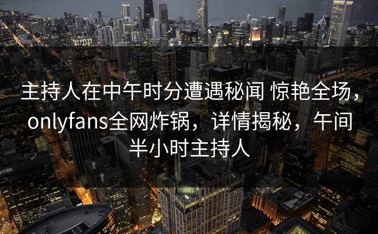 主持人在中午时分遭遇秘闻 惊艳全场，onlyfans全网炸锅，详情揭秘，午间半小时主持人