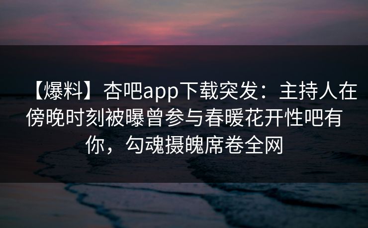 【爆料】杏吧app下载突发：主持人在傍晚时刻被曝曾参与春暖花开性吧有你，勾魂摄魄席卷全网