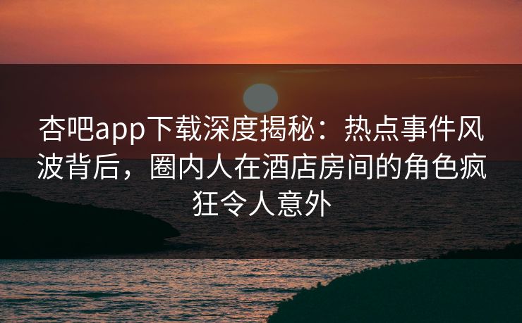 杏吧app下载深度揭秘：热点事件风波背后，圈内人在酒店房间的角色疯狂令人意外