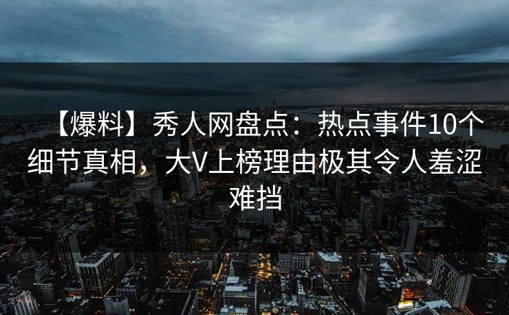 【爆料】秀人网盘点：热点事件10个细节真相，大V上榜理由极其令人羞涩难挡
