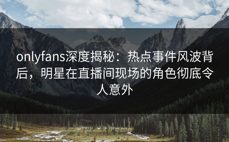 onlyfans深度揭秘:热点事件风波背后,明星在直播间现场的角色彻底令人意外 onlyfans深度揭秘:热点事件风波背后,明星在直播间现场的角色彻底令人意外