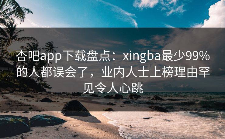 杏吧app下载盘点：xingba最少99%的人都误会了，业内人士上榜理由罕见令人心跳