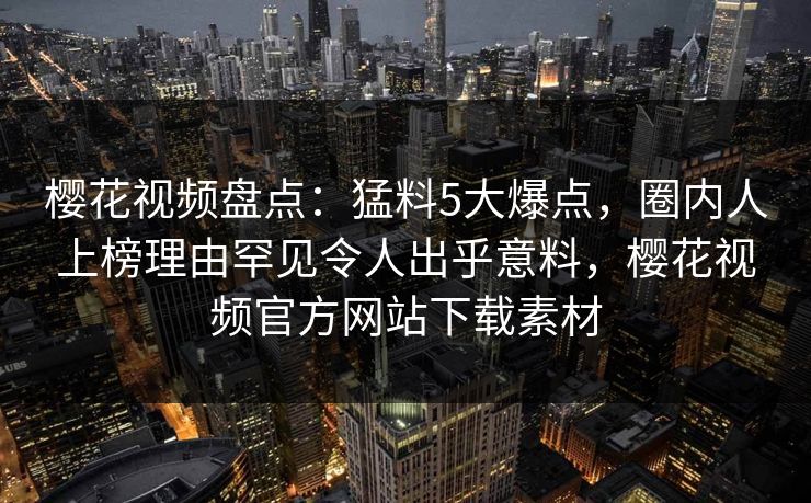 樱花视频盘点：猛料5大爆点，圈内人上榜理由罕见令人出乎意料，樱花视频官方网站下载素材