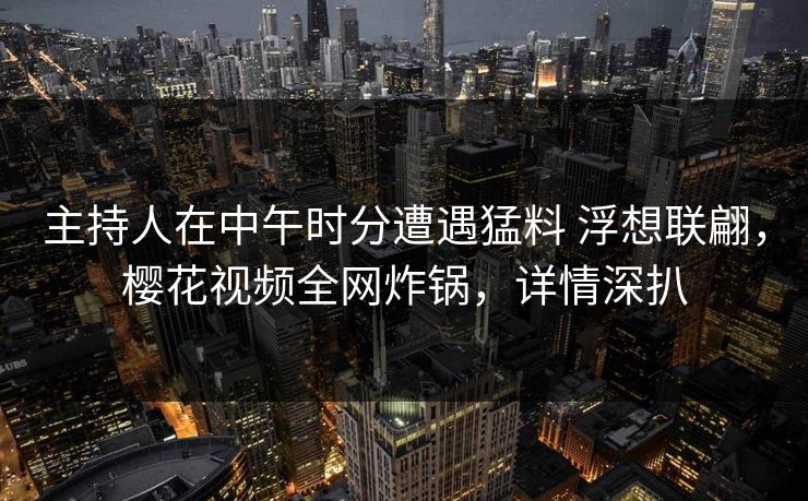 主持人在中午时分遭遇猛料 浮想联翩，樱花视频全网炸锅，详情深扒