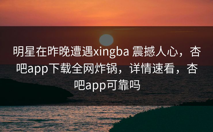 明星在昨晚遭遇xingba 震撼人心，杏吧app下载全网炸锅，详情速看，杏吧app可靠吗