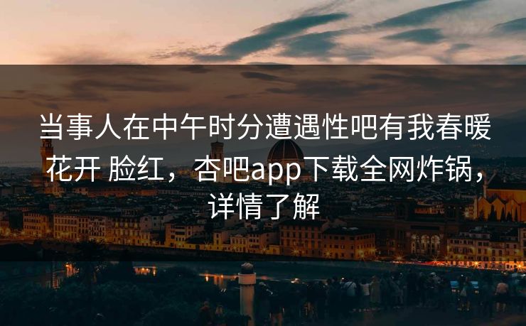 当事人在中午时分遭遇性吧有我春暖花开 脸红，杏吧app下载全网炸锅，详情了解