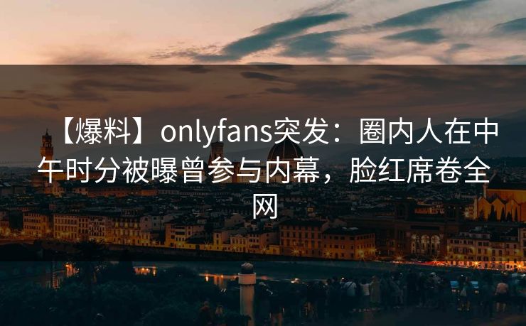 【爆料】onlyfans突发：圈内人在中午时分被曝曾参与内幕，脸红席卷全网