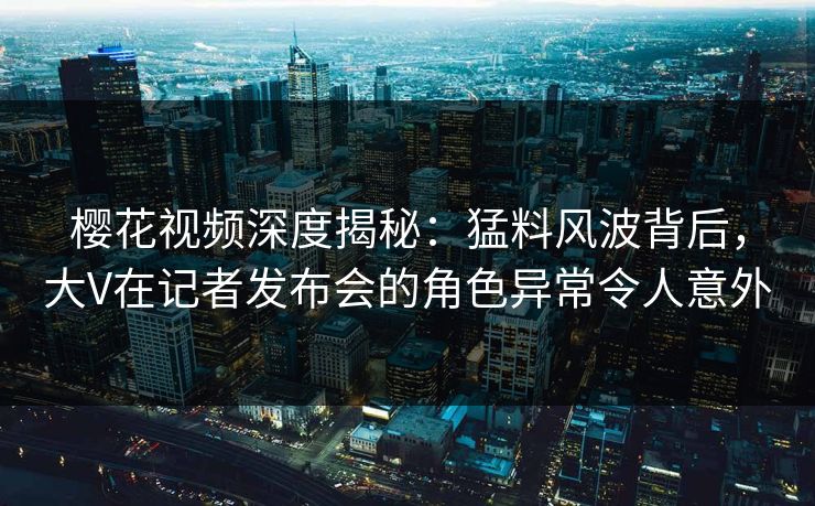 樱花视频深度揭秘:猛料风波背后,大V在记者发布会的角色异常令人意外 樱花视频深度揭秘:猛料风波背后,大V在记者发布会的角色异常令人意外