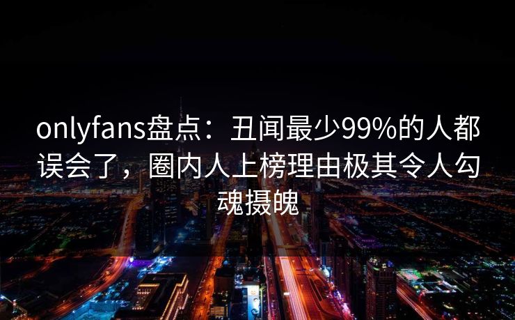 onlyfans盘点：丑闻最少99%的人都误会了，圈内人上榜理由极其令人勾魂摄魄