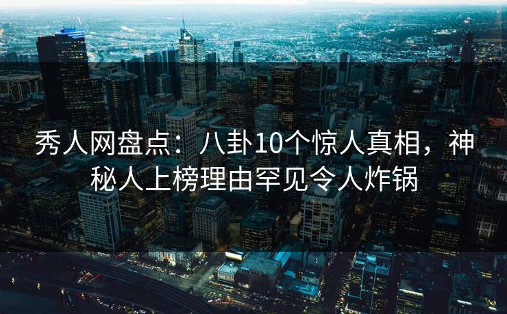秀人网盘点：八卦10个惊人真相，神秘人上榜理由罕见令人炸锅