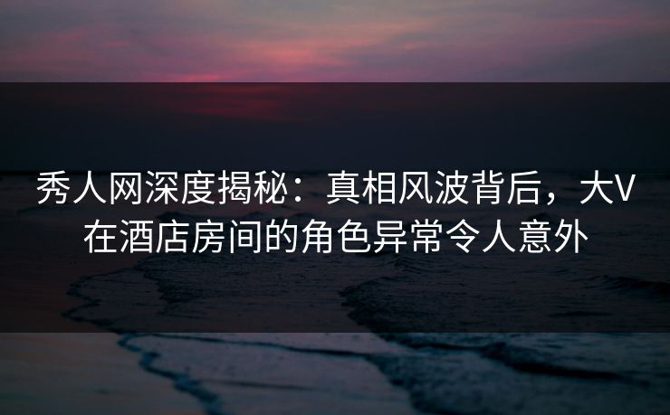 秀人网深度揭秘：真相风波背后，大V在酒店房间的角色异常令人意外