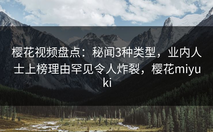 樱花视频盘点：秘闻3种类型，业内人士上榜理由罕见令人炸裂，樱花miyuki