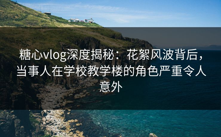糖心vlog深度揭秘：花絮风波背后，当事人在学校教学楼的角色严重令人意外