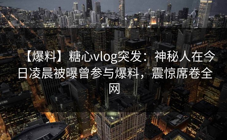 【爆料】糖心vlog突发:神秘人在今日凌晨被曝曾参与爆料,震惊席卷全网 【爆料】糖心vlog突发:神秘人在今日凌晨被曝曾参与爆料,震惊席卷全网