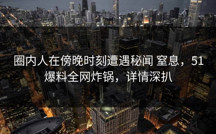 圈内人在傍晚时刻遭遇秘闻 窒息，51爆料全网炸锅，详情深扒