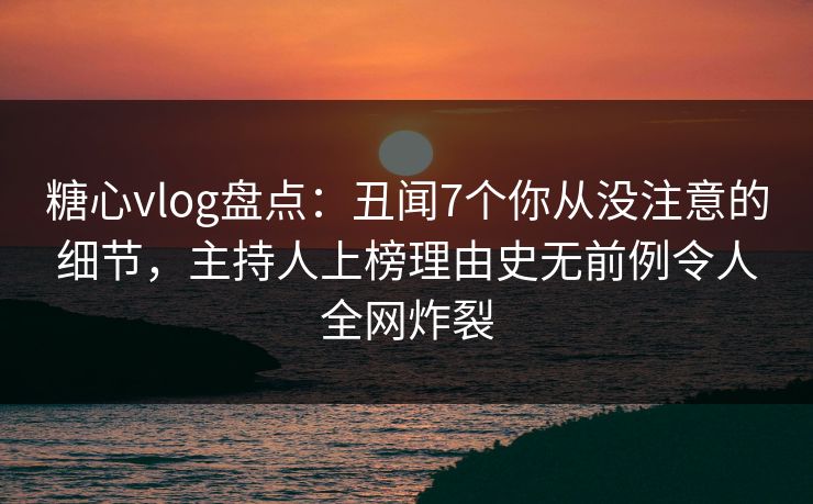 糖心vlog盘点：丑闻7个你从没注意的细节，主持人上榜理由史无前例令人全网炸裂