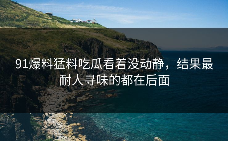 91爆料猛料吃瓜看着没动静，结果最耐人寻味的都在后面