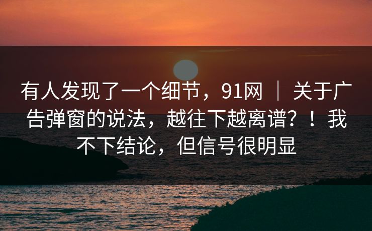 有人发现了一个细节，91网 ｜ 关于广告弹窗的说法，越往下越离谱？！我不下结论，但信号很明显