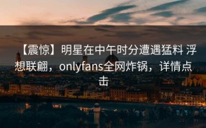 【震惊】明星在中午时分遭遇猛料 浮想联翩，onlyfans全网炸锅，详情点击